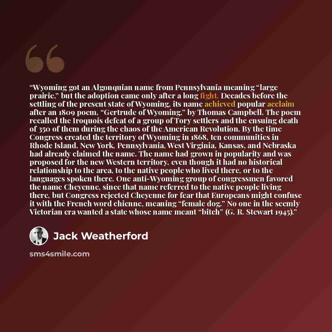 “Wyoming got an Algonquian name from Pennsylvania meaning “large prairie,” but the adoption came only after a long fight. Decades before the settling of the present state of Wyoming, its name achieved popular acclaim after an 1809 poem, “Gertrude of Wyoming,” by Thomas Campbell. The poem recalled…” quote by Jack Weatherford