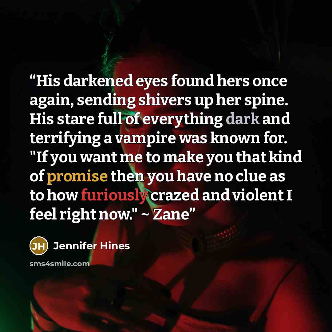 “His darkened eyes found hers once again, sending shivers up her spine. His stare full of everything dark and terrifying a vampire was known for. "If you want me to make you that kind of promise then you have no clue as to how furiously crazed and violent I feel right now." ~ Zane” quote by Jennifer Hines