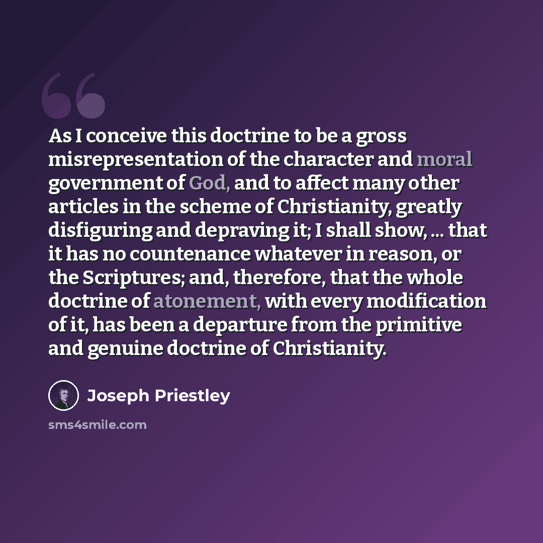 “As I conceive this doctrine to be a gross misrepresentation of the character and moral government of God, and to affect many other articles in the scheme of Christianity, greatly disfiguring and depraving it; I shall show, ... that it has no countenance whatever in reason, or the Scriptures; and…” quote by Joseph Priestley