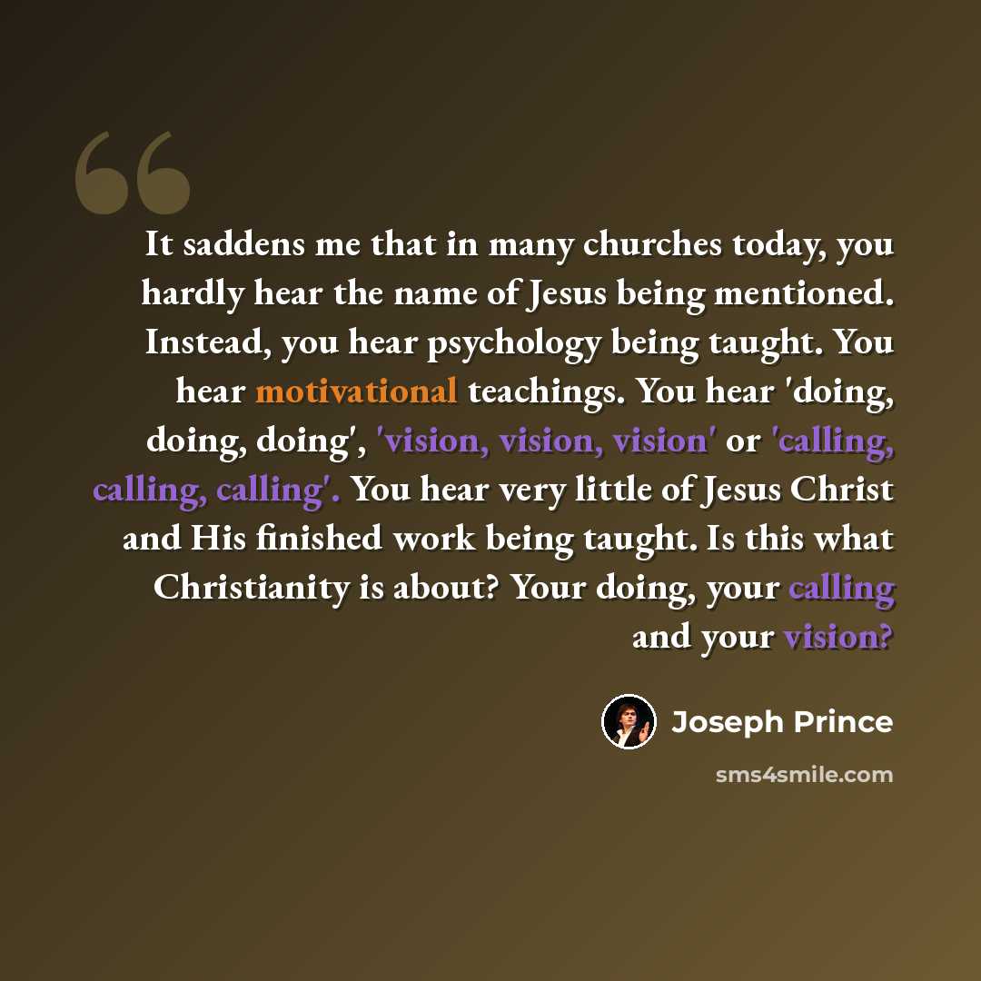 “It saddens me that in many churches today, you hardly hear the name of Jesus being mentioned. Instead, you hear psychology being taught. You hear motivational teachings. You hear 'doing, doing, doing', 'vision, vision, vision' or 'calling, calling, calling'. You hear very little of Jesus Christ…” quote by Joseph Prince
