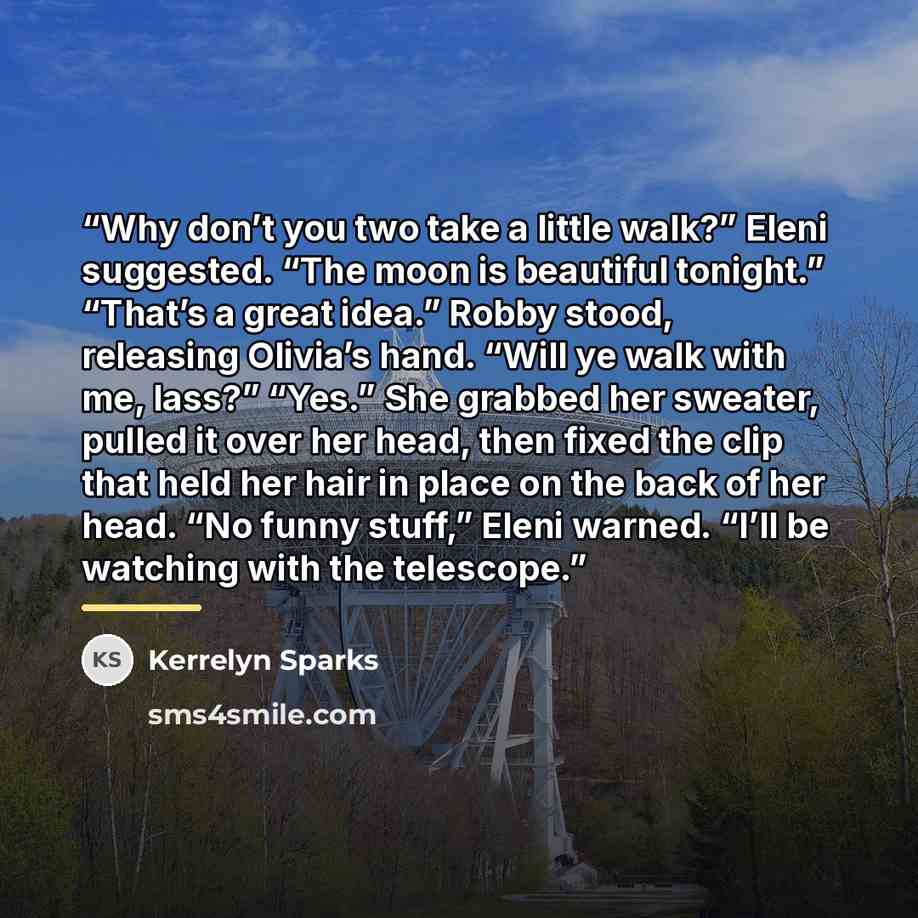 “Why don’t you two take a little walk?” Eleni suggested. “The moon is beautiful tonight.” “That’s a great idea.” Robby stood, releasing Olivia’s hand. “Will ye walk with me, lass?” “Yes.” She grabbed her sweater, pulled it over her head, then fixed the clip that held her hair in place on the back…” quote by Kerrelyn Sparks