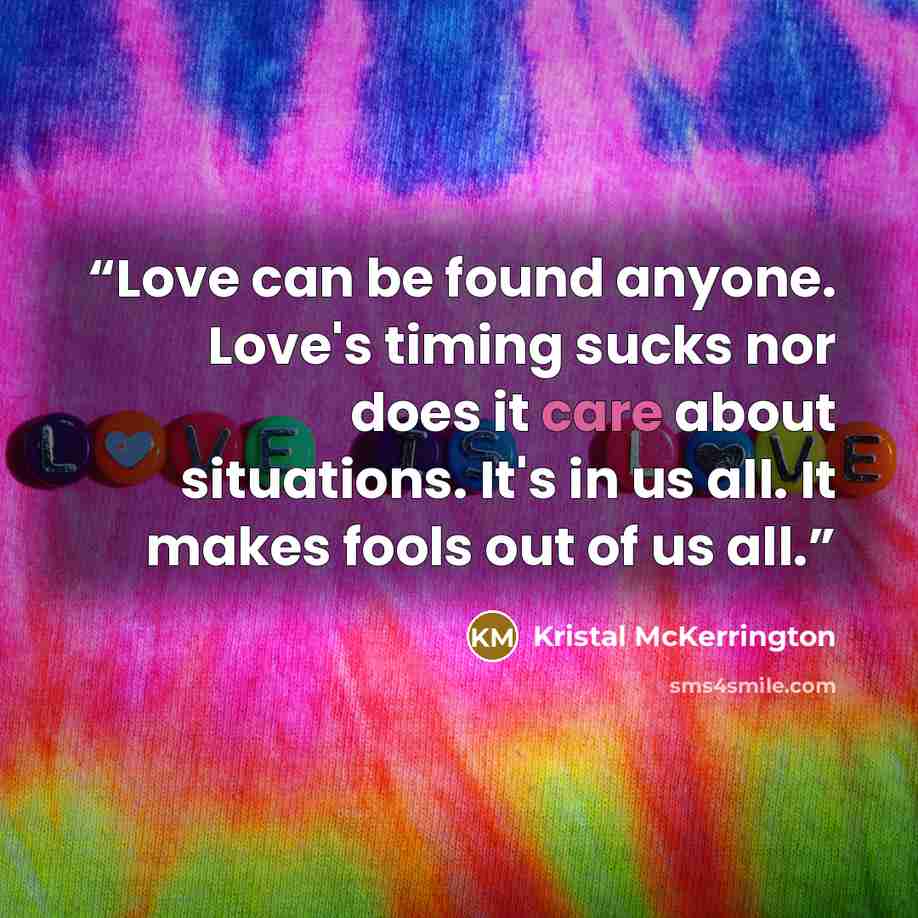“Love can be found anyone. Love's timing sucks nor does it care about situations. It's in us all. It makes fools out of us all.” quote by Kristal McKerrington