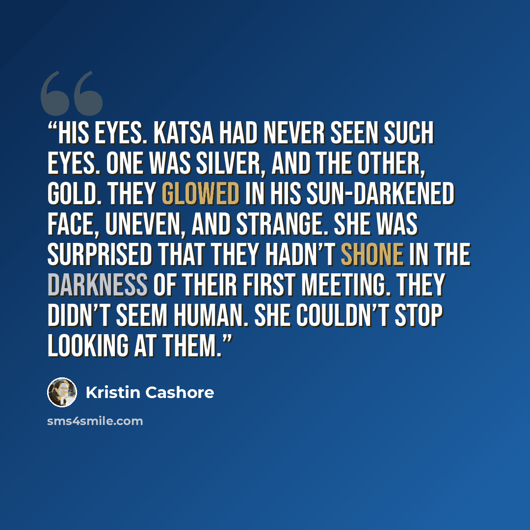 “His eyes. Katsa had never seen such eyes. One was silver, and the other, gold. They glowed in his sun-darkened face, uneven, and strange. She was surprised that they hadn’t shone in the darkness of their first meeting. They didn’t seem human. She couldn’t stop looking at them.” quote by Kristin Cashore