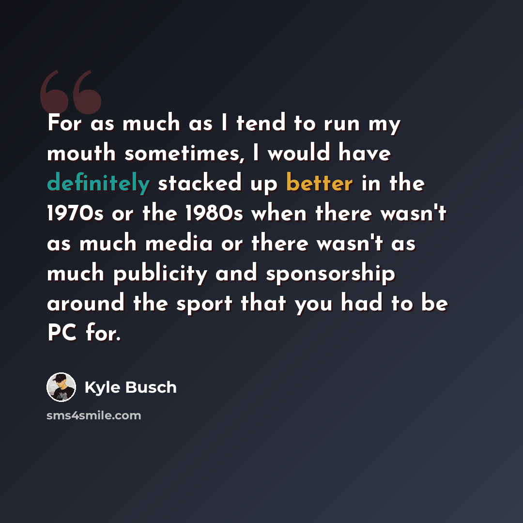 “For as much as I tend to run my mouth sometimes, I would have definitely stacked up better in the 1970s or the 1980s when there wasn't as much media or there wasn't as much publicity and sponsorship around the sport that you had to be PC for.” quote by Kyle Busch