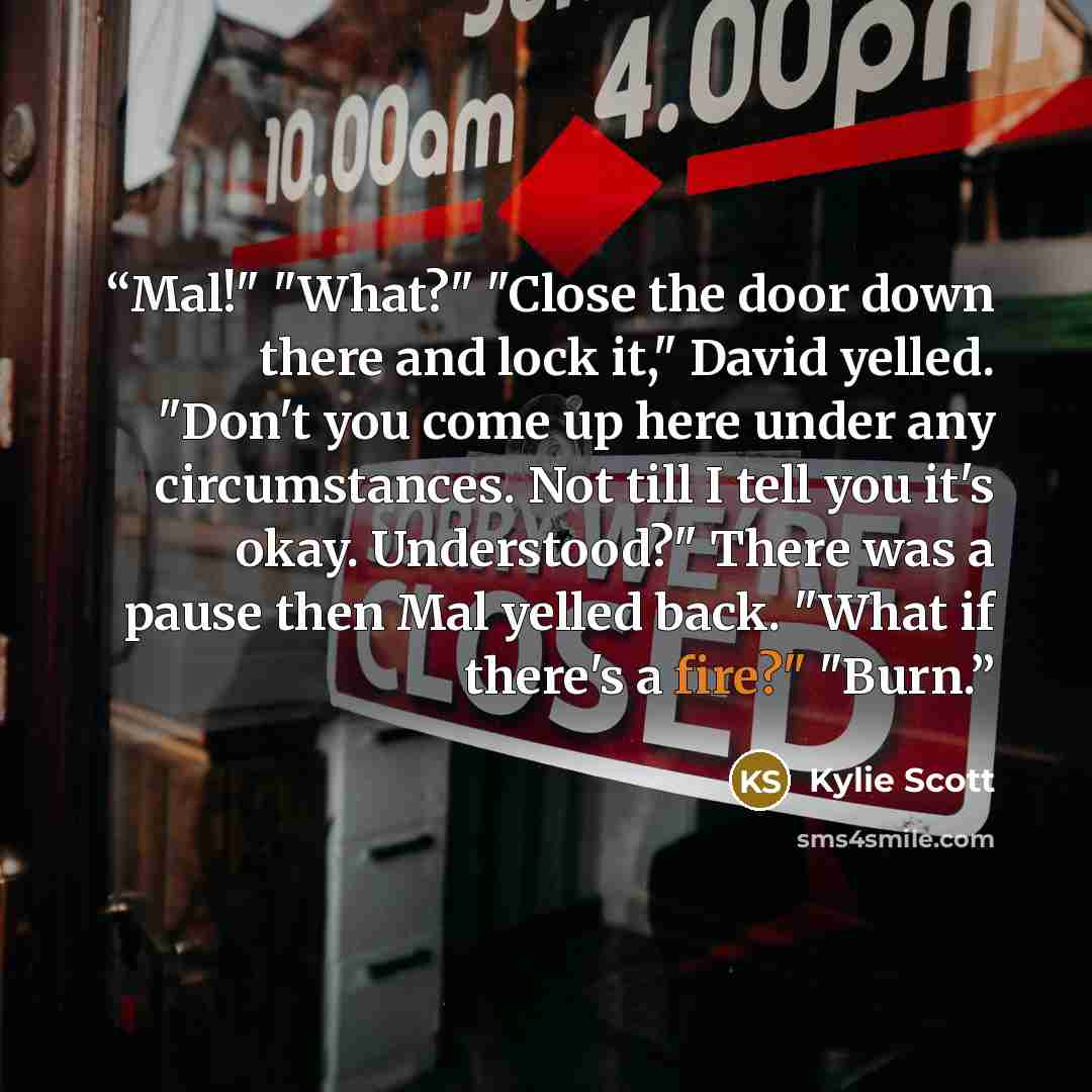 “Mal!" "What?" "Close the door down there and lock it," David yelled. "Don't you come up here under any circumstances. Not till I tell you it's okay. Understood?" There was a pause then Mal yelled back. "What if there's a fire?" "Burn.” quote by Kylie Scott