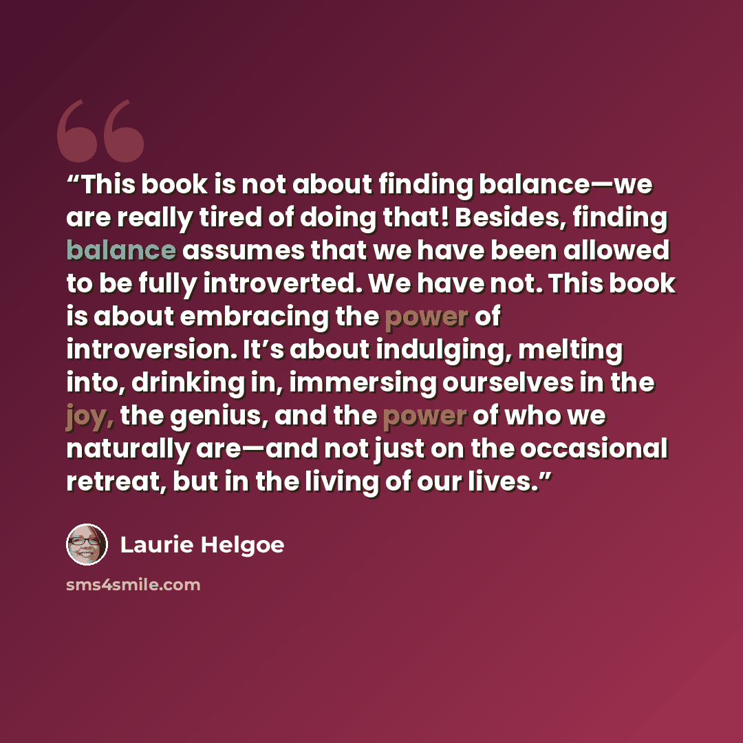 “This book is not about finding balance—we are really tired of doing that! Besides, finding balance assumes that we have been allowed to be fully introverted. We have not. This book is about embracing the power of introversion. It’s about indulging, melting into, drinking in, immersing ourselves in…” quote by Laurie Helgoe