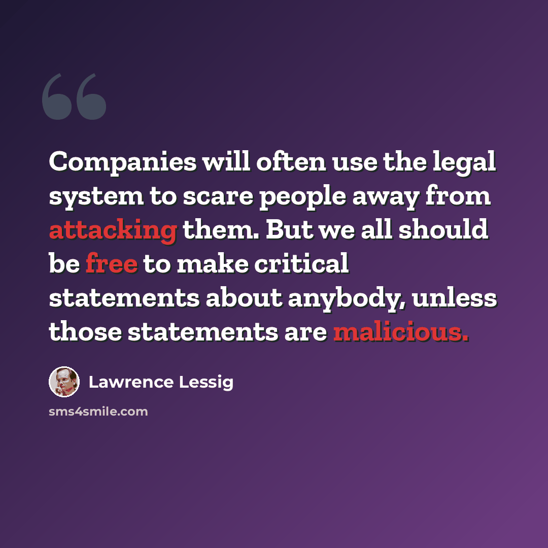 “Companies will often use the legal system to scare people away from attacking them. But we all should be free to make critical statements about anybody, unless those statements are malicious.” quote by Lawrence Lessig