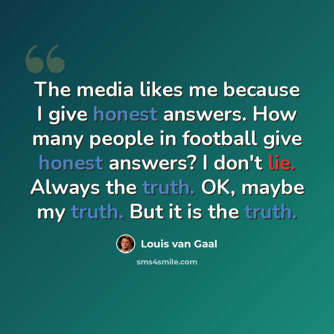 “The media likes me because I give honest answers. How many people in football give honest answers? I don't lie. Always the truth. OK, maybe my truth. But it is the truth.” quote by Louis van Gaal