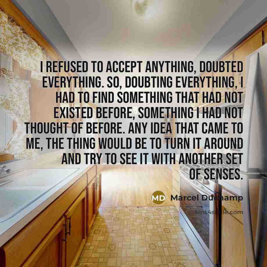 “I refused to accept anything, doubted everything. So, doubting everything, I had to find something that had not existed before, something I had not thought of before. Any idea that came to me, the thing would be to turn it around and try to see it with another set of senses.” quote by Marcel Duchamp