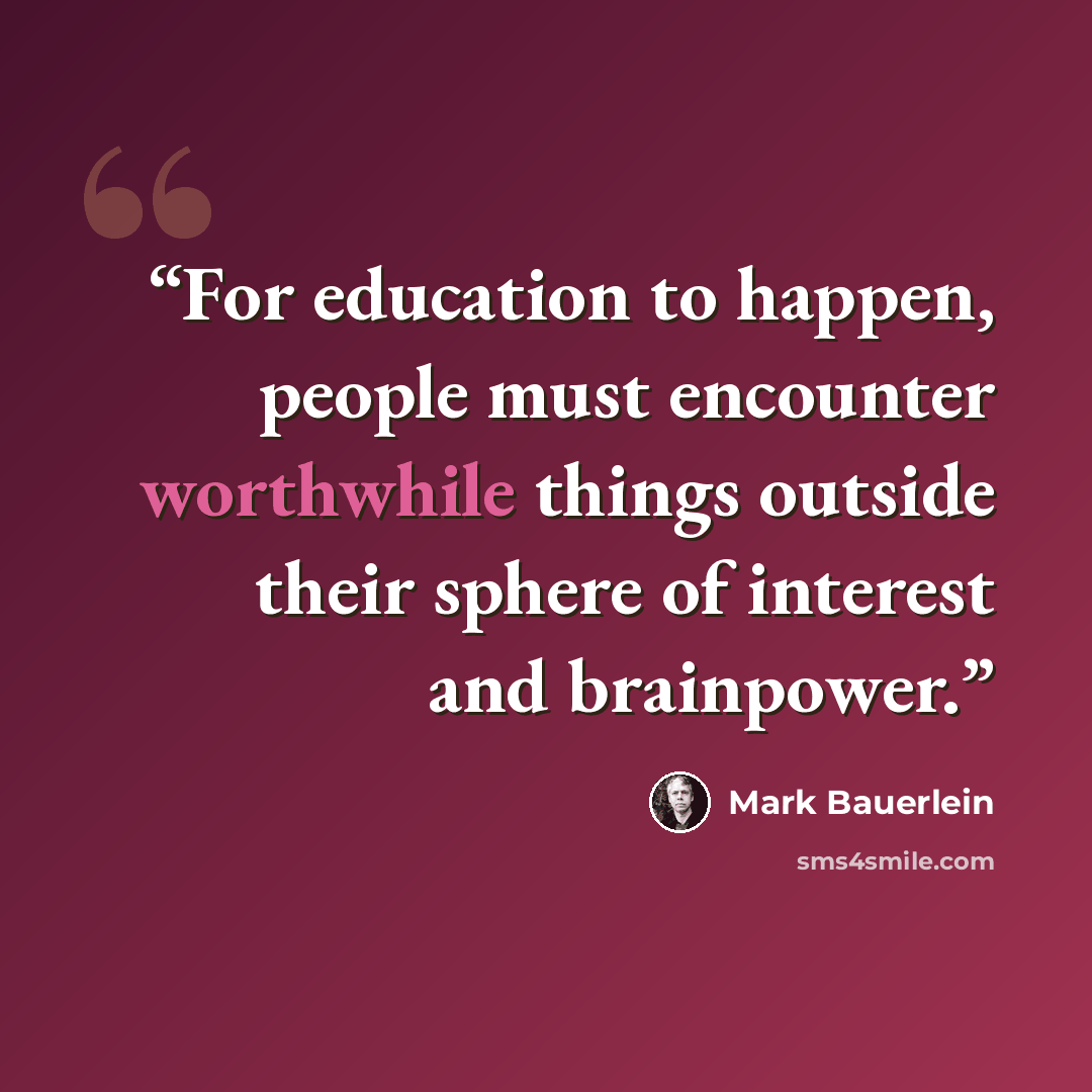 “For education to happen, people must encounter worthwhile things outside their sphere of interest and brainpower.” quote by Mark Bauerlein