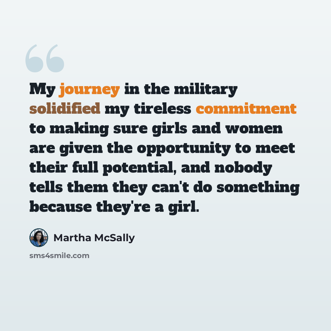 “My journey in the military solidified my tireless commitment to making sure girls and women are given the opportunity to meet their full potential, and nobody tells them they can't do something because they're a girl.” quote by Martha McSally