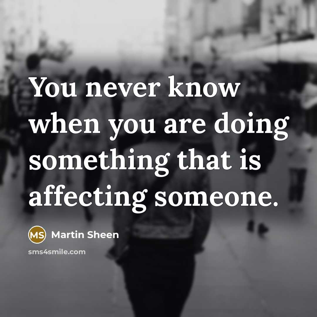 “You never know when you are doing something that is affecting someone.” quote by Martin Sheen