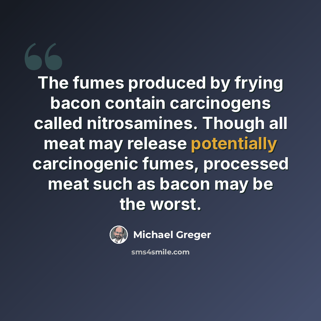 “The fumes produced by frying bacon contain carcinogens called nitrosamines. Though all meat may release potentially carcinogenic fumes, processed meat such as bacon may be the worst.” quote by Michael Greger