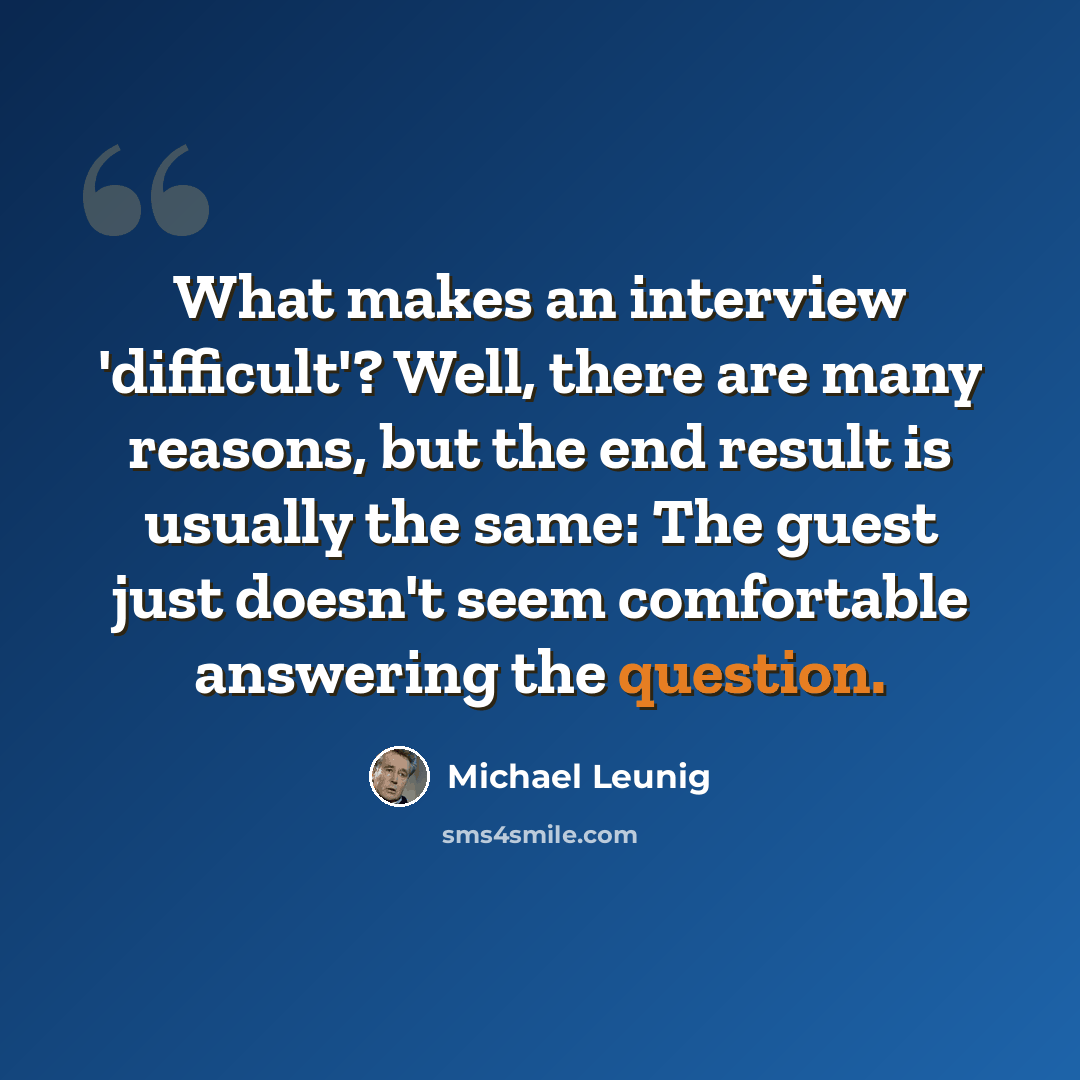 “What makes an interview 'difficult'? Well, there are many reasons, but the end result is usually the same: The guest just doesn't seem comfortable answering the question.” quote by Michael Leunig