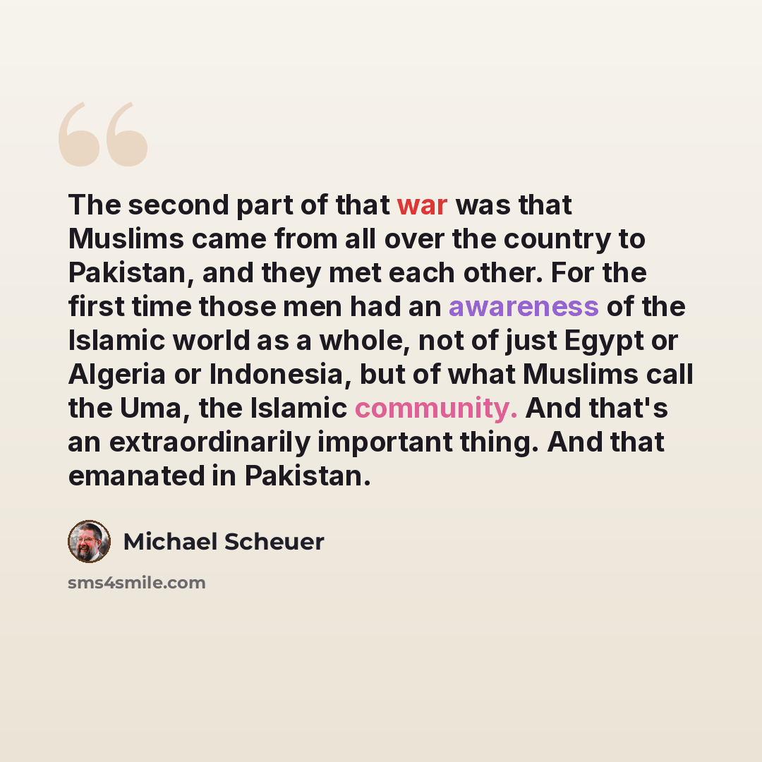 “The second part of that war was that Muslims came from all over the country to Pakistan, and they met each other. For the first time those men had an awareness of the Islamic world as a whole, not of just Egypt or Algeria or Indonesia, but of what Muslims call the Uma, the Islamic community. And…” quote by Michael Scheuer