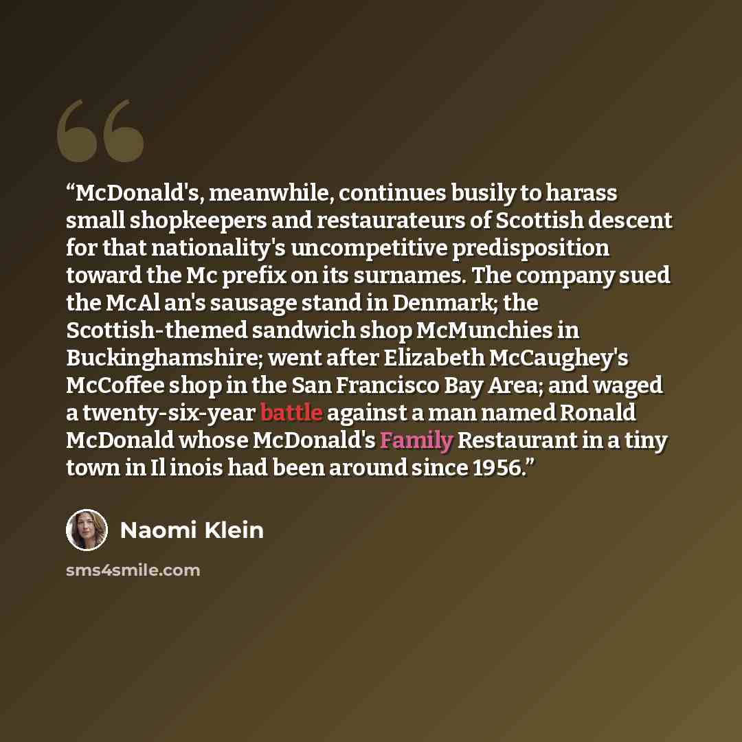 “McDonald's, meanwhile, continues busily to harass small shopkeepers and restaurateurs of Scottish descent for that nationality's uncompetitive predisposition toward the Mc prefix on its surnames. The company sued the McAl an's sausage stand in Denmark; the Scottish-themed sandwich shop McMunchies…” quote by Naomi Klein