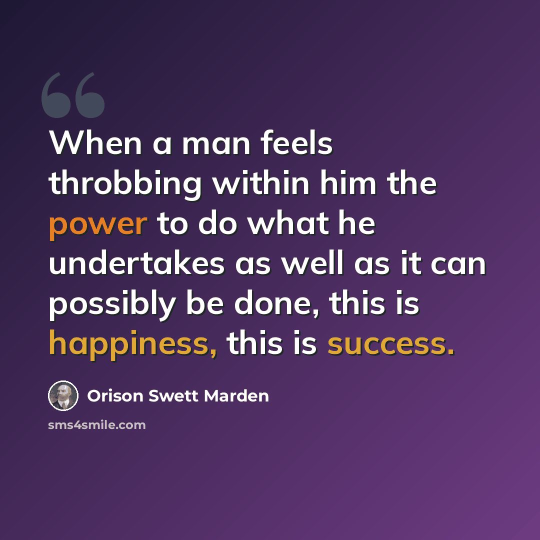 “When a man feels throbbing within him the power to do what he undertakes as well as it can possibly be done, this is happiness, this is success.” quote by Orison Swett Marden