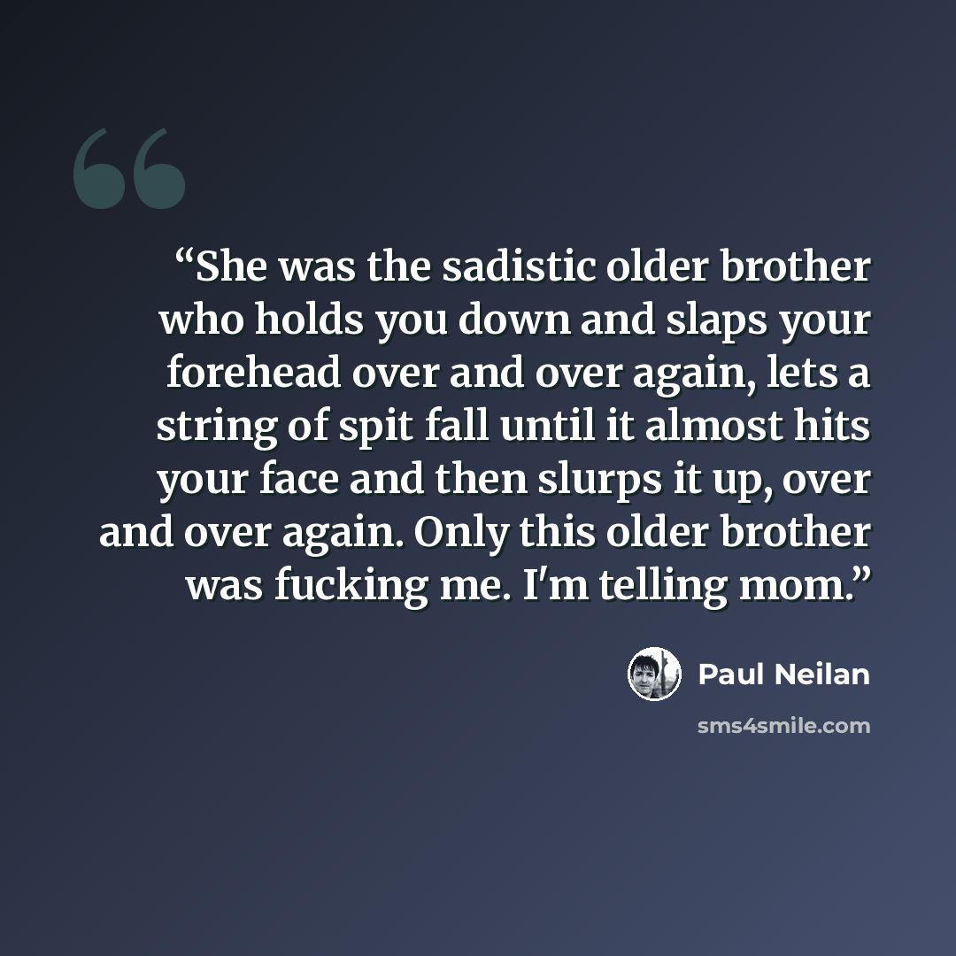 “She was the sadistic older brother who holds you down and slaps your forehead over and over again, lets a string of spit fall until it almost hits your face and then slurps it up, over and over again. Only this older brother was fucking me. I'm telling mom.” quote by Paul Neilan