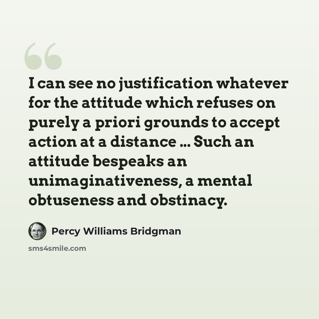 “I can see no justification whatever for the attitude which refuses on purely a priori grounds to accept action at a distance ... Such an attitude bespeaks an unimaginativeness, a mental obtuseness and obstinacy.” quote by Percy Williams Bridgman