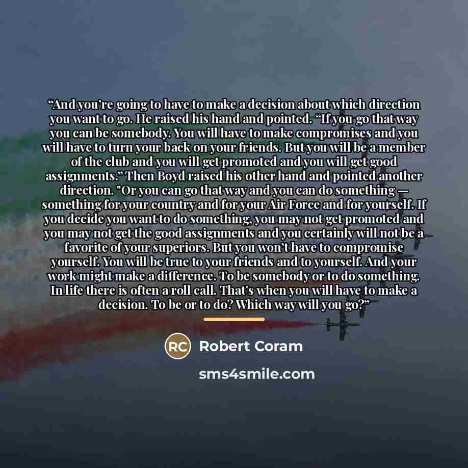 “And you’re going to have to make a decision about which direction you want to go. He raised his hand and pointed. “If you go that way you can be somebody. You will have to make compromises and you will have to turn your back on your friends. But you will be a member of the club and you will get…” quote by Robert Coram