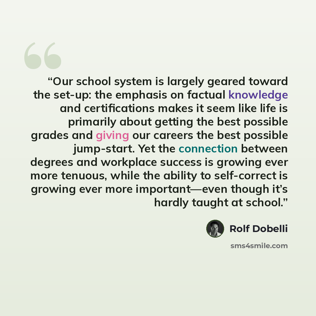 “Our school system is largely geared toward the set-up: the emphasis on factual knowledge and certifications makes it seem like life is primarily about getting the best possible grades and giving our careers the best possible jump-start. Yet the connection between degrees and workplace success is…” quote by Rolf Dobelli
