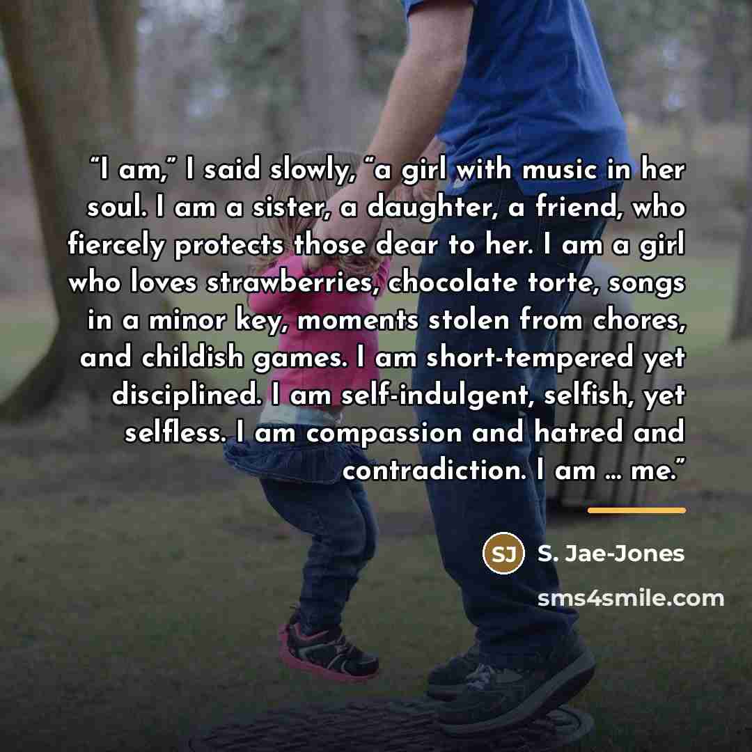 “I am,” I said slowly, “a girl with music in her soul. I am a sister, a daughter, a friend, who fiercely protects those dear to her. I am a girl who loves strawberries, chocolate torte, songs in a minor key, moments stolen from chores, and childish games. I am short-tempered yet disciplined. I am…” quote by S. Jae-Jones