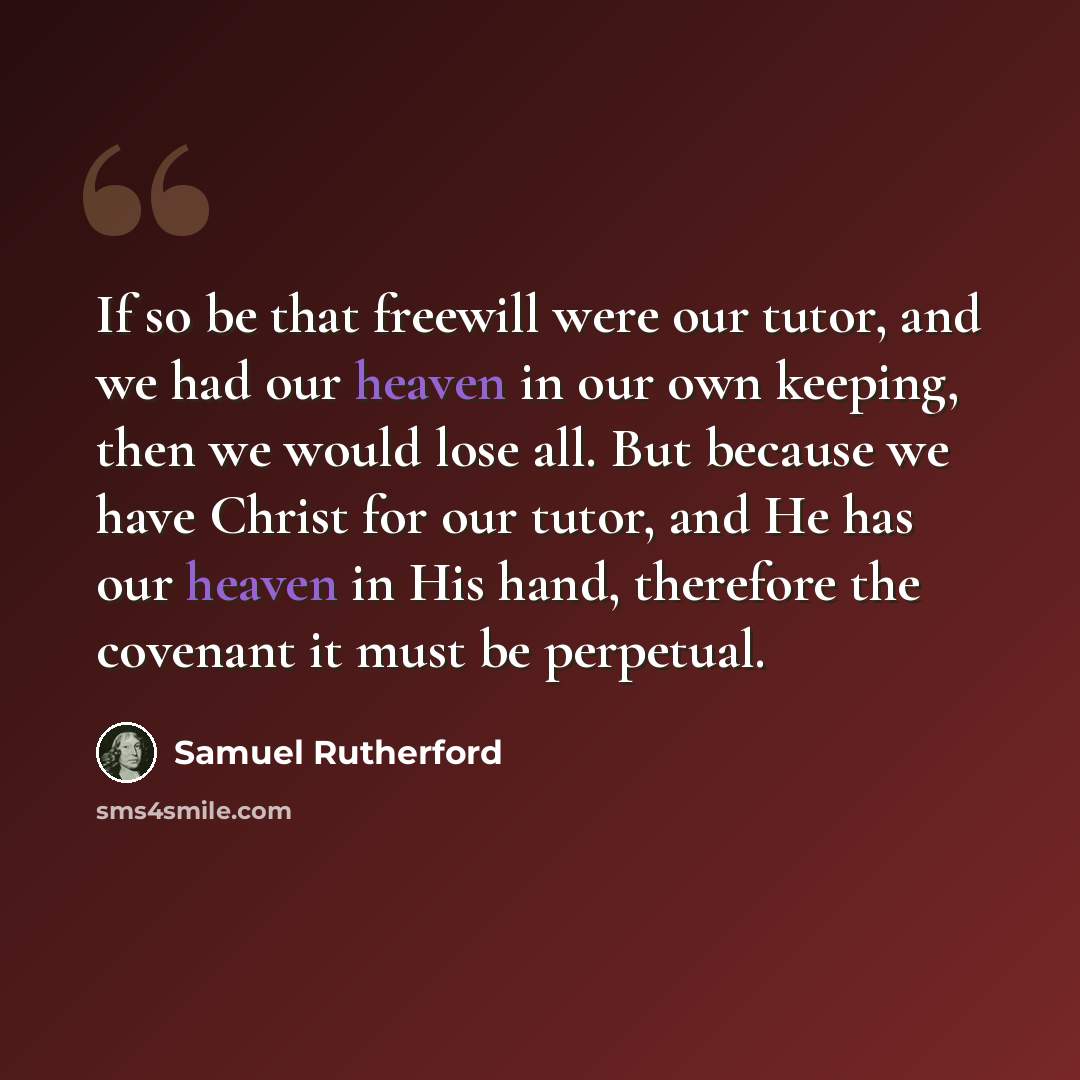 “If so be that freewill were our tutor, and we had our heaven in our own keeping, then we would lose all. But because we have Christ for our tutor, and He has our heaven in His hand, therefore the covenant it must be perpetual.” quote by Samuel Rutherford