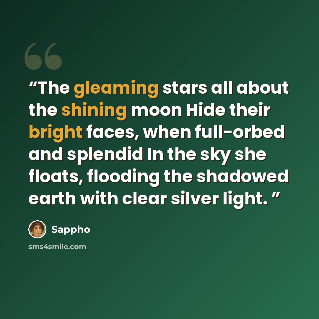 “The gleaming stars all about the shining moon Hide their bright faces, when full-orbed and splendid In the sky she floats, flooding the shadowed earth with clear silver light.” quote by Sappho