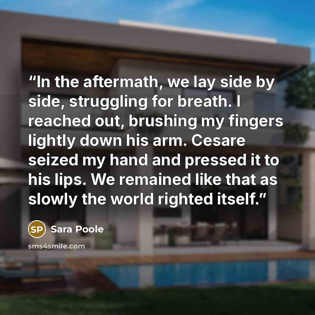 “In the aftermath, we lay side by side, struggling for breath. I reached out, brushing my fingers lightly down his arm. Cesare seized my hand and pressed it to his lips. We remained like that as slowly the world righted itself.” quote by Sara Poole