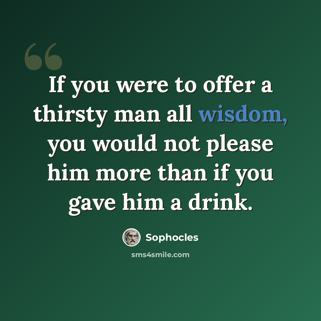 “If you were to offer a thirsty man all wisdom, you would not please him more than if you gave him a drink.” quote by Sophocles