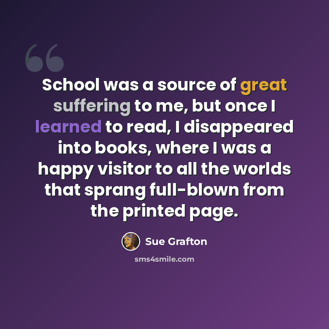 “School was a source of great suffering to me, but once I learned to read, I disappeared into books, where I was a happy visitor to all the worlds that sprang full-blown from the printed page.” quote by Sue Grafton