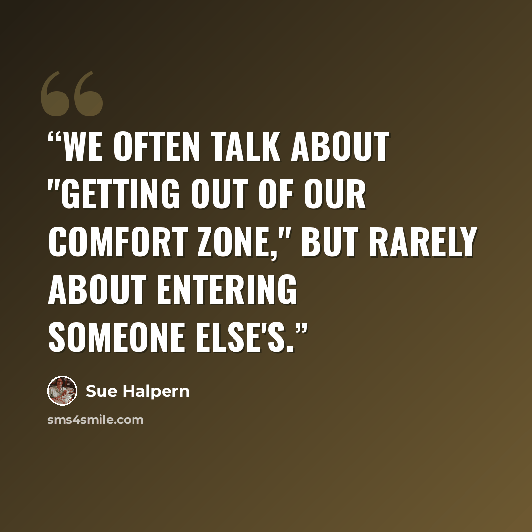 “We often talk about "getting out of our comfort zone," but rarely about entering someone else's.” quote by Sue Halpern