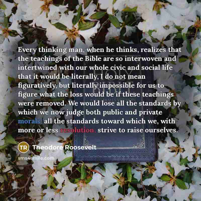 “Every thinking man, when he thinks, realizes that the teachings of the Bible are so interwoven and intertwined with our whole civic and social life that it would be literally, I do not mean figuratively, but literally impossible for us to figure what the loss would be if these teachings were…” quote by Theodore Roosevelt