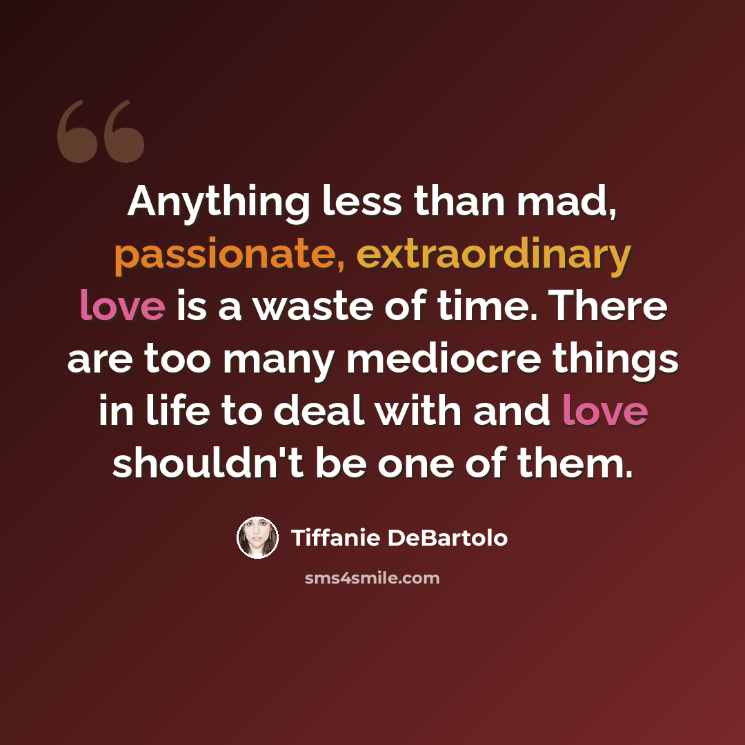 “Anything less than mad, passionate, extraordinary love is a waste of time. There are too many mediocre things in life to deal with and love shouldn't be one of them.” quote by Tiffanie DeBartolo