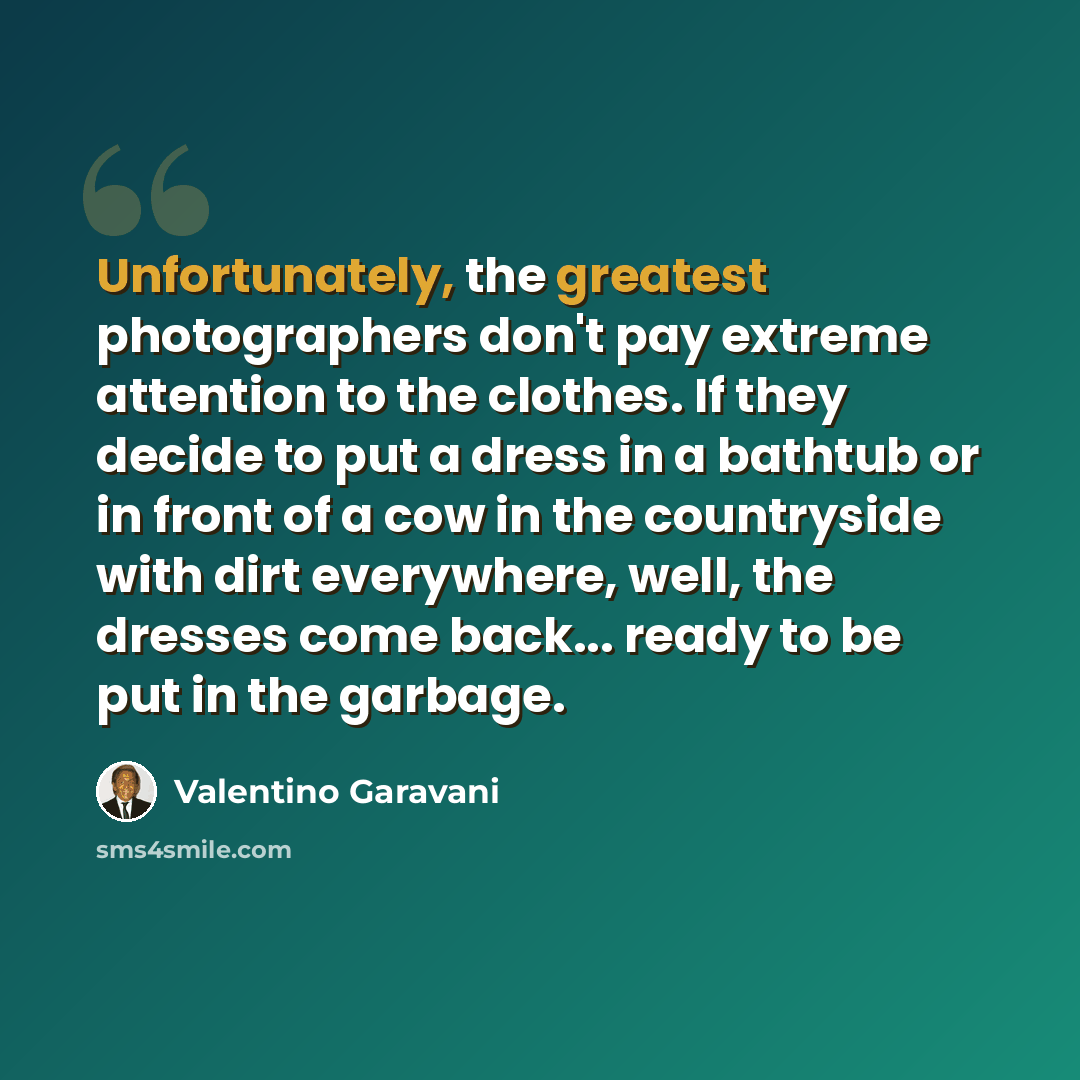 “Unfortunately, the greatest photographers don't pay extreme attention to the clothes. If they decide to put a dress in a bathtub or in front of a cow in the countryside with dirt everywhere, well, the dresses come back... ready to be put in the garbage.” quote by Valentino Garavani