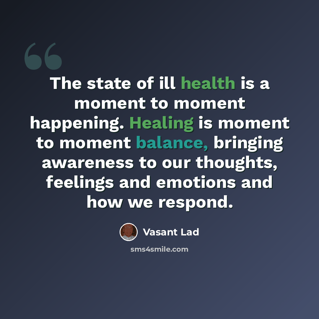 “The state of ill health is a moment to moment happening. Healing is moment to moment balance, bringing awareness to our thoughts, feelings and emotions and how we respond.” quote by Vasant Lad