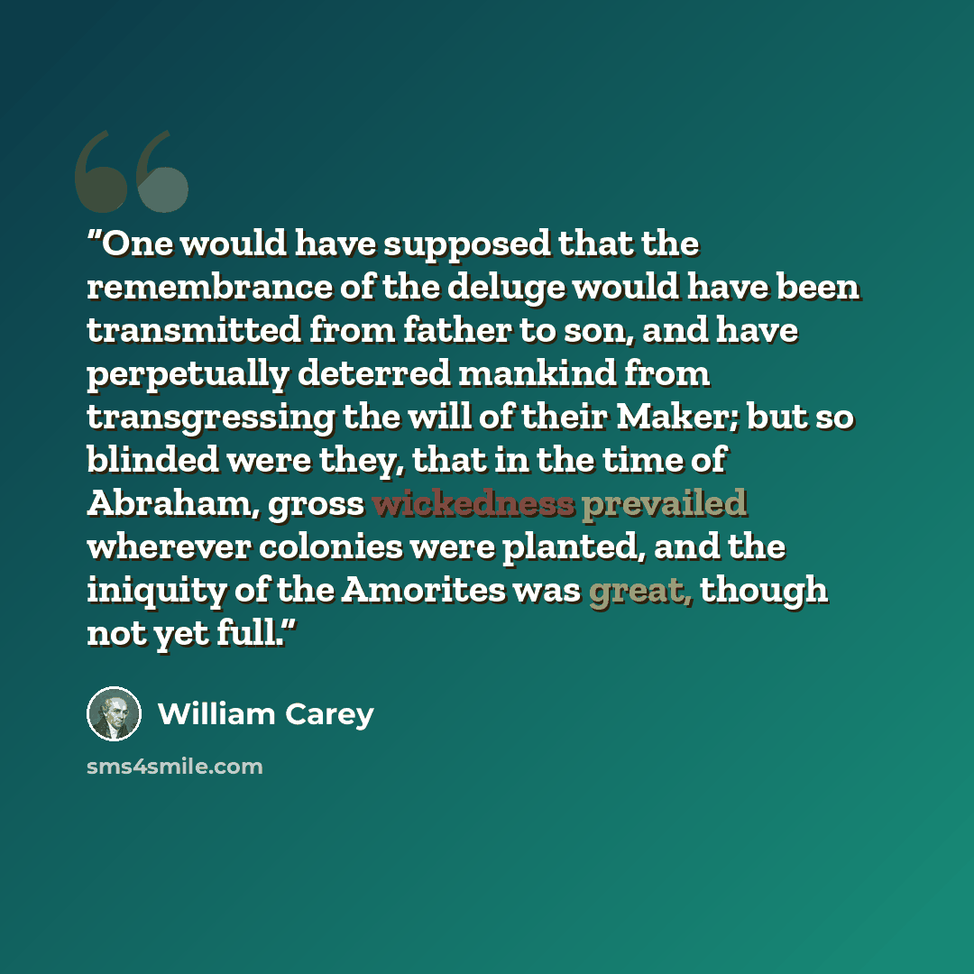 “One would have supposed that the remembrance of the deluge would have been transmitted from father to son, and have perpetually deterred mankind from transgressing the will of their Maker; but so blinded were they, that in the time of Abraham, gross wickedness prevailed wherever colonies were…” quote by William Carey