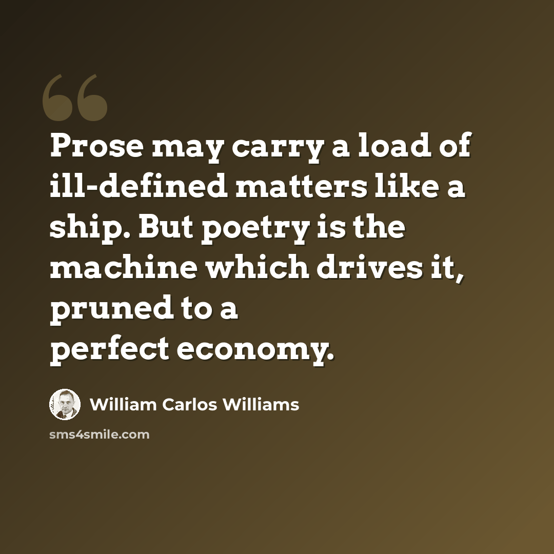 “Prose may carry a load of ill-defined matters like a ship. But poetry is the machine which drives it, pruned to a perfect economy.” quote by William Carlos Williams