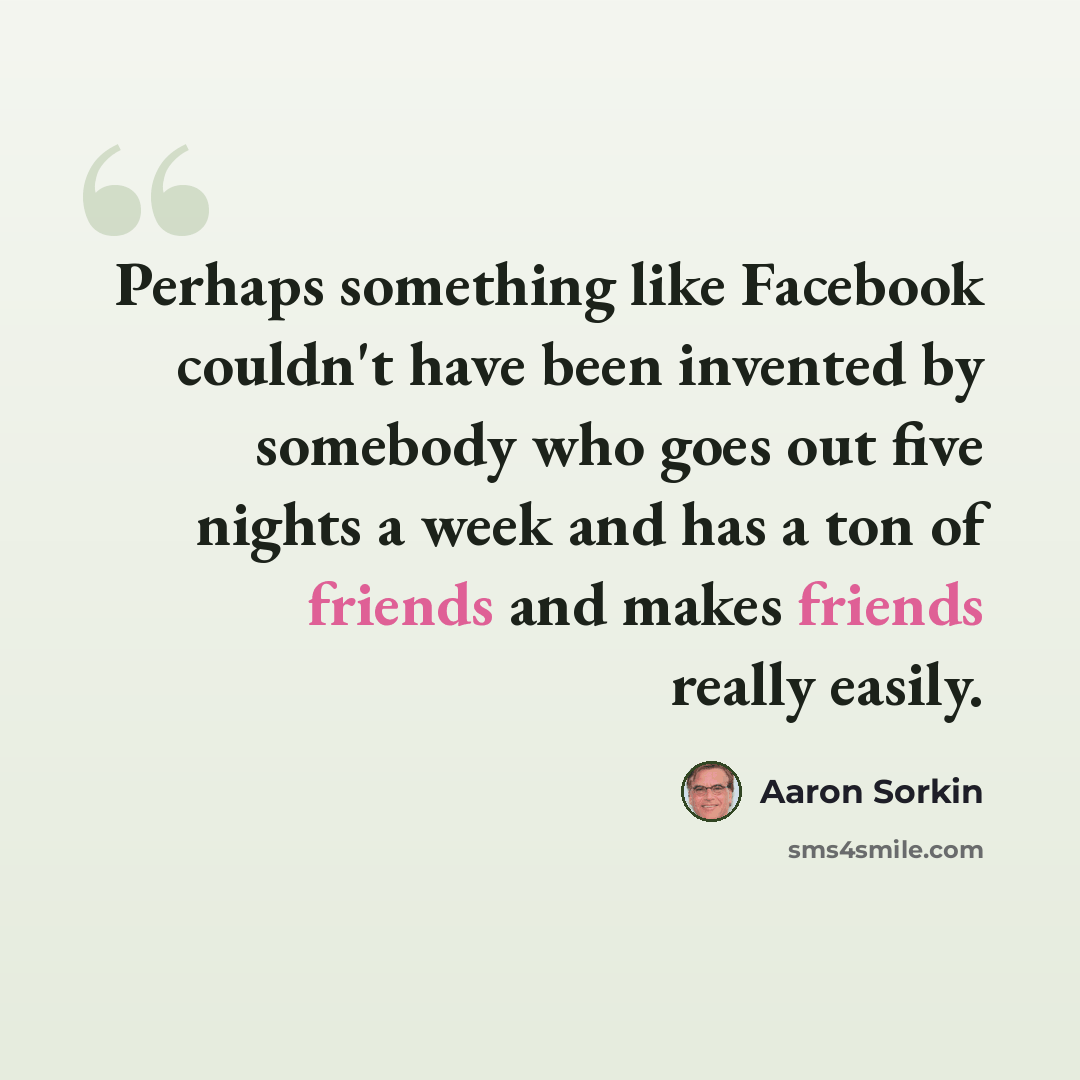 “Perhaps something like Facebook couldn't have been invented by somebody who goes out five nights a week and has a ton of friends and makes friends really easily.” quote by Aaron Sorkin