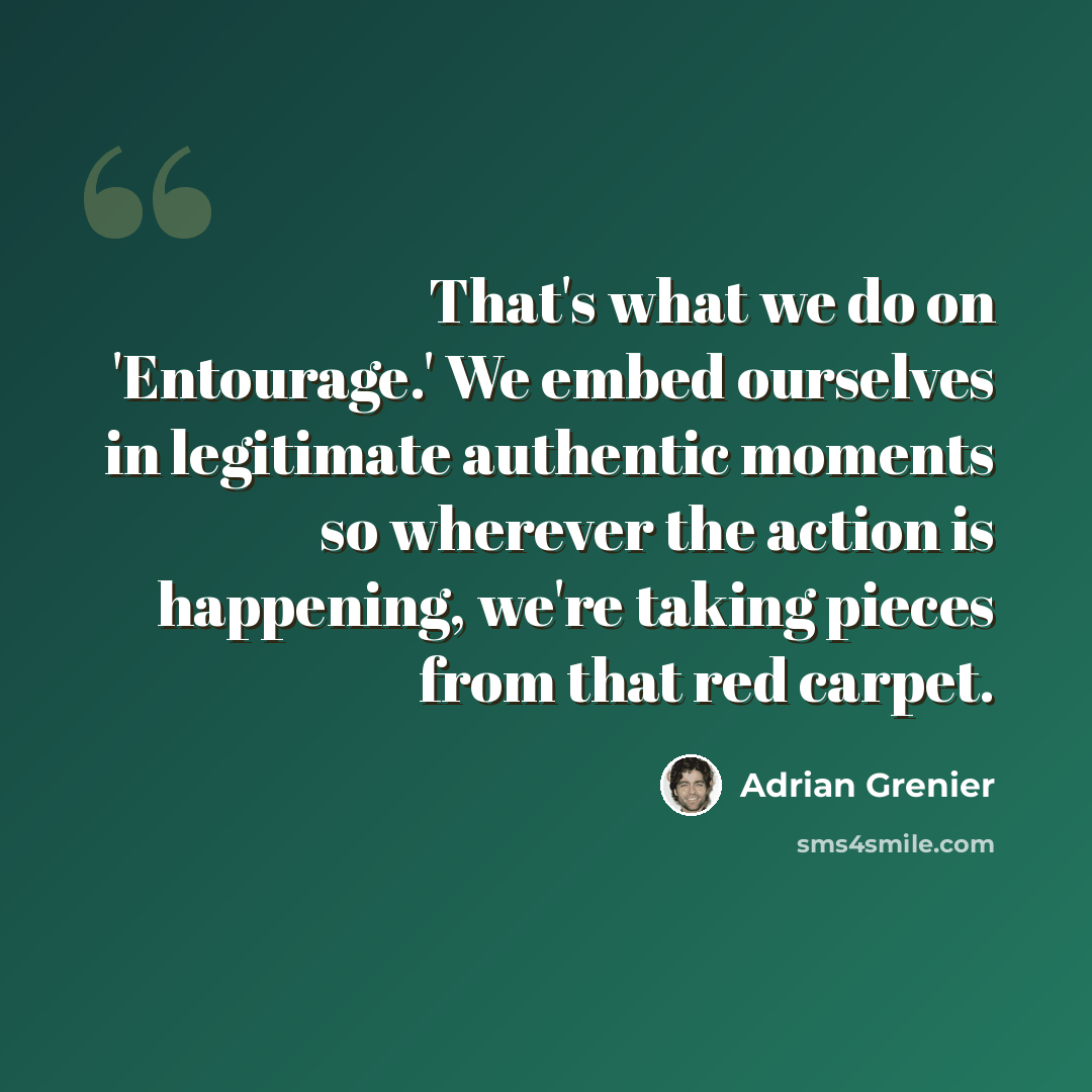 “That's what we do on 'Entourage.' We embed ourselves in legitimate authentic moments so wherever the action is happening, we're taking pieces from that red carpet.” quote by Adrian Grenier