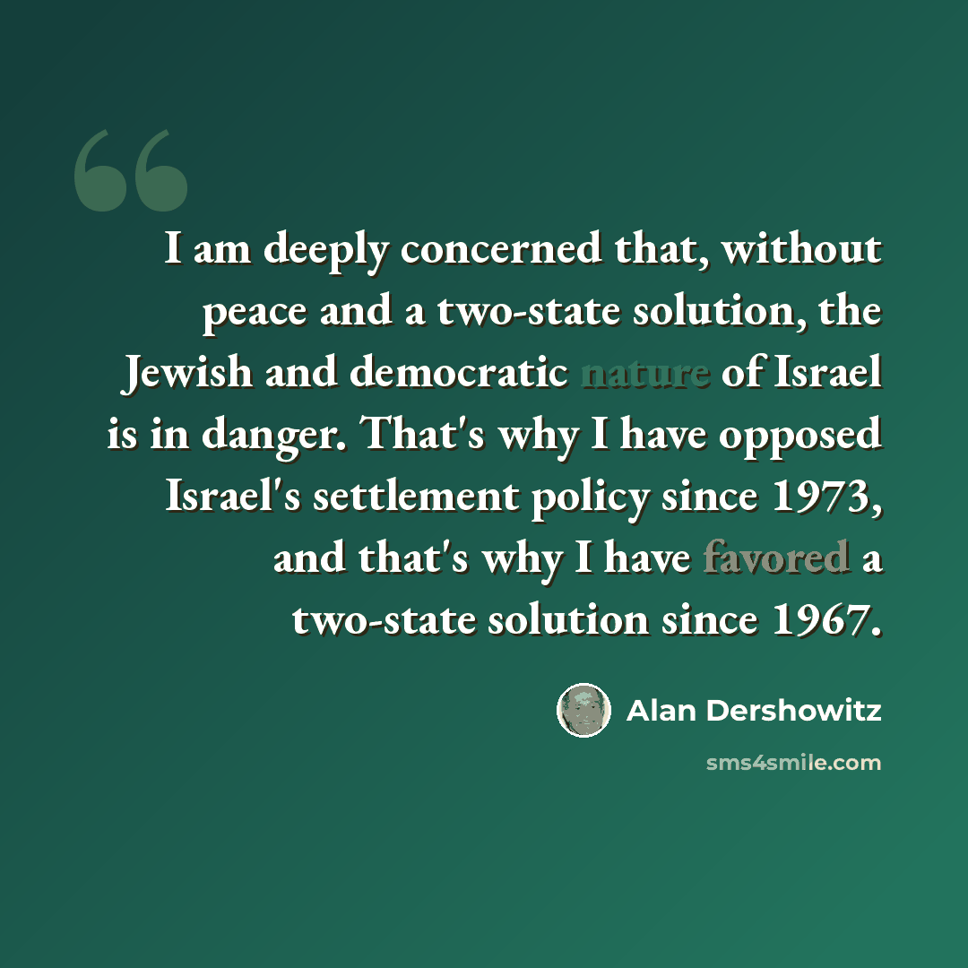 “I am deeply concerned that, without peace and a two-state solution, the Jewish and democratic nature of Israel is in danger. That's why I have opposed Israel's settlement policy since 1973, and that's why I have favored a two-state solution since 1967.” quote by Alan Dershowitz