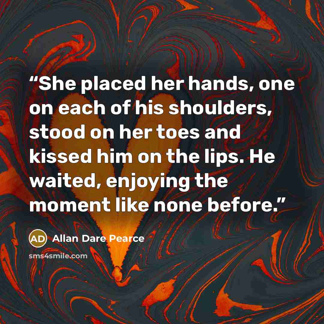 “She placed her hands, one on each of his shoulders, stood on her toes and kissed him on the lips. He waited, enjoying the moment like none before.” quote by Allan Dare Pearce