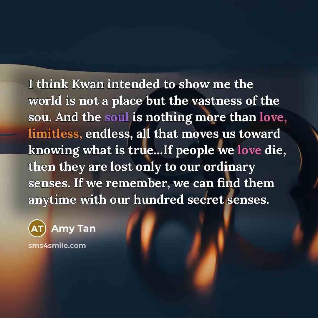 “I think Kwan intended to show me the world is not a place but the vastness of the sou. And the soul is nothing more than love, limitless, endless, all that moves us toward knowing what is true…If people we love die, then they are lost only to our ordinary senses. If we remember, we can find them…” quote by Amy Tan