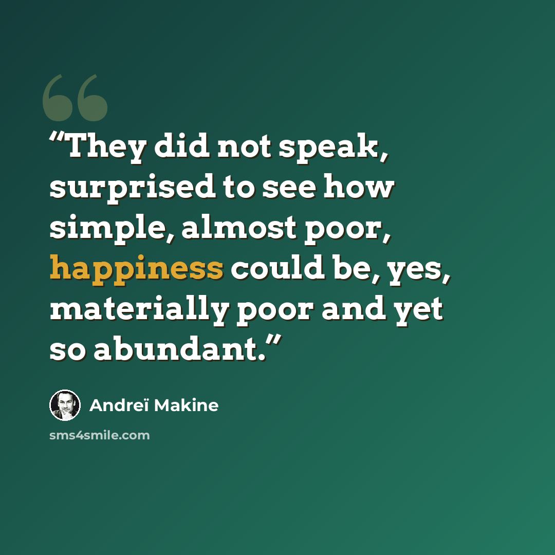 “They did not speak, surprised to see how simple, almost poor, happiness could be, yes, materially poor and yet so abundant.” quote by Andreï Makine