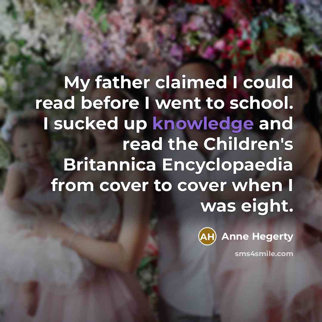 “My father claimed I could read before I went to school. I sucked up knowledge and read the Children's Britannica Encyclopaedia from cover to cover when I was eight.” quote by Anne Hegerty