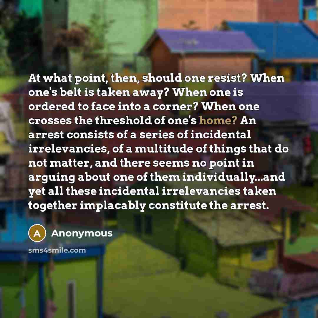 “At what point, then, should one resist? When one's belt is taken away? When one is ordered to face into a corner? When one crosses the threshold of one's home? An arrest consists of a series of incidental irrelevancies, of a multitude of things that do not matter, and there seems no point in…” quote by Anonymous