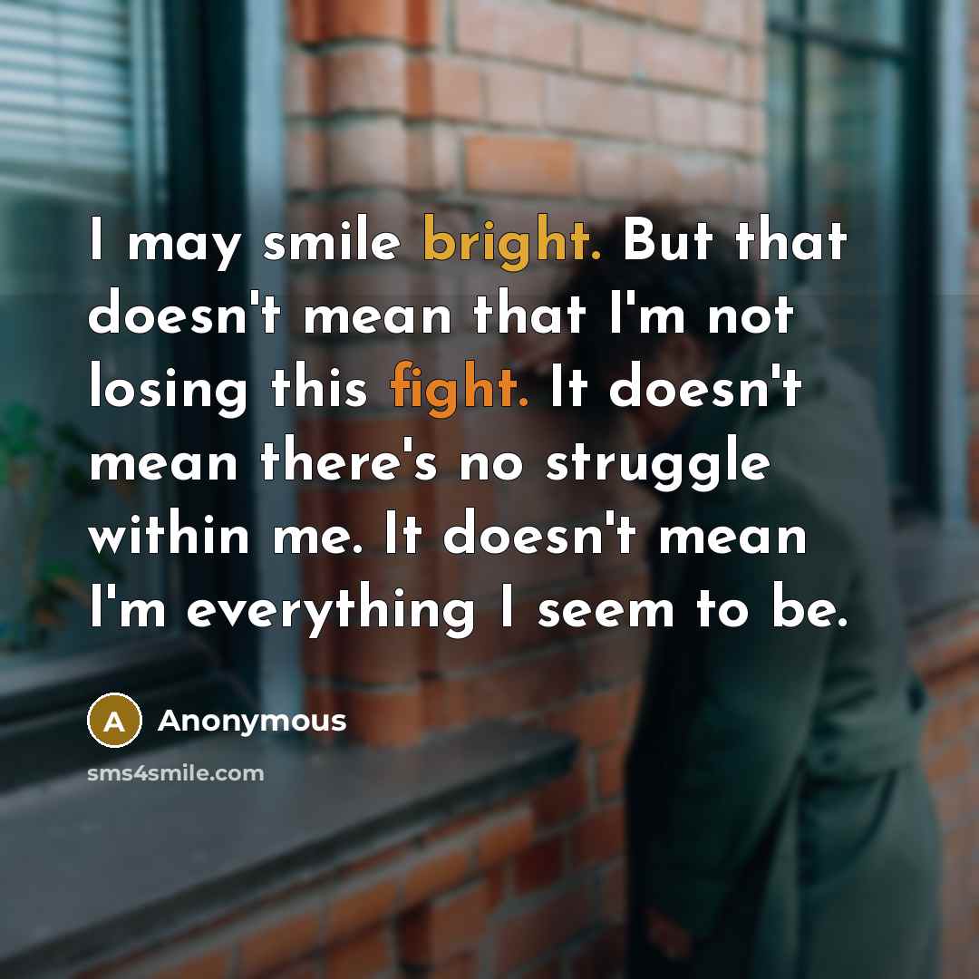 “I may smile bright. But that doesn't mean that I'm not losing this fight. It doesn't mean there's no struggle within me. It doesn't mean I'm everything I seem to be.” quote by Anonymous