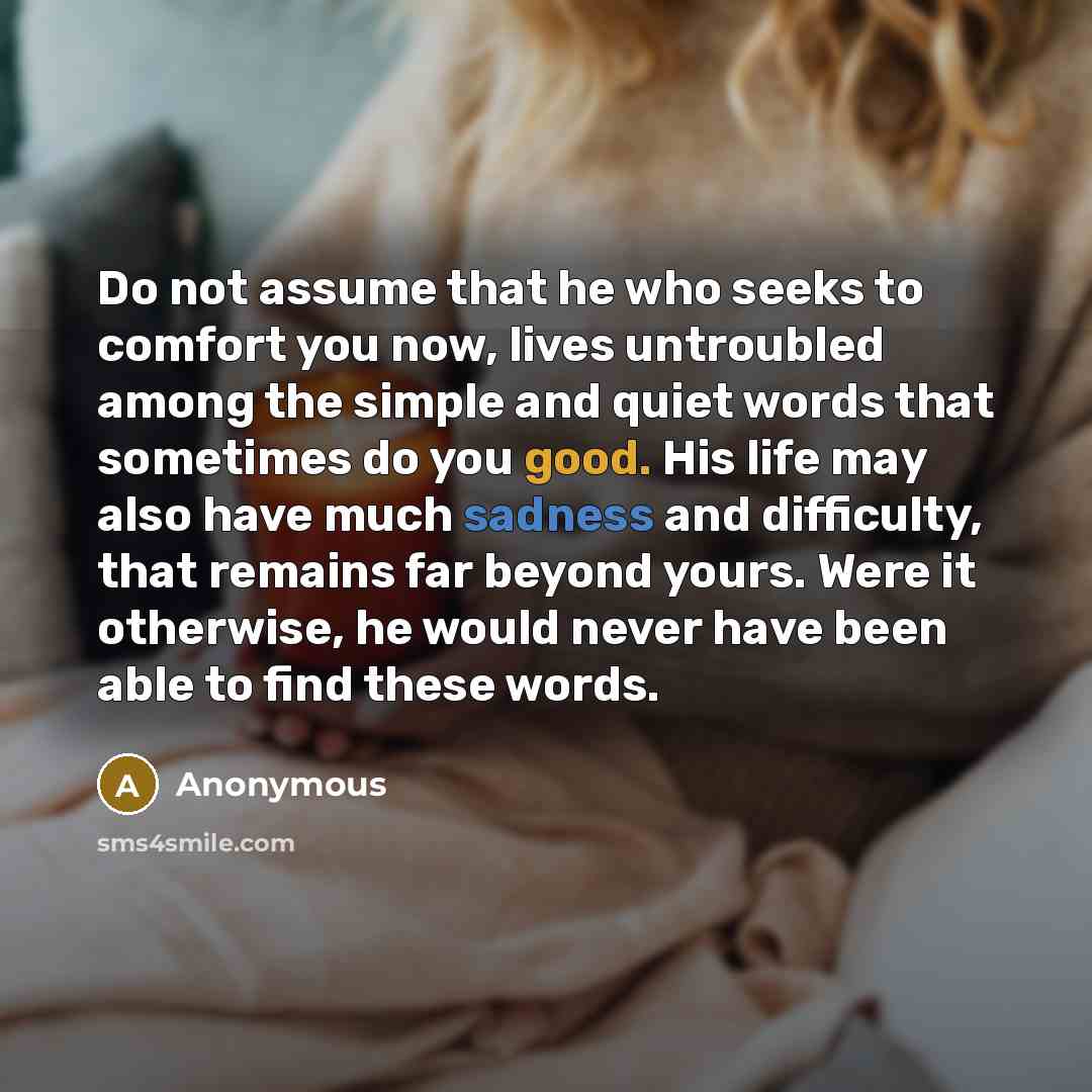 “Do not assume that he who seeks to comfort you now, lives untroubled among the simple and quiet words that sometimes do you good. His life may also have much sadness and difficulty, that remains far beyond yours. Were it otherwise, he would never have been able to find these words.” quote by Anonymous