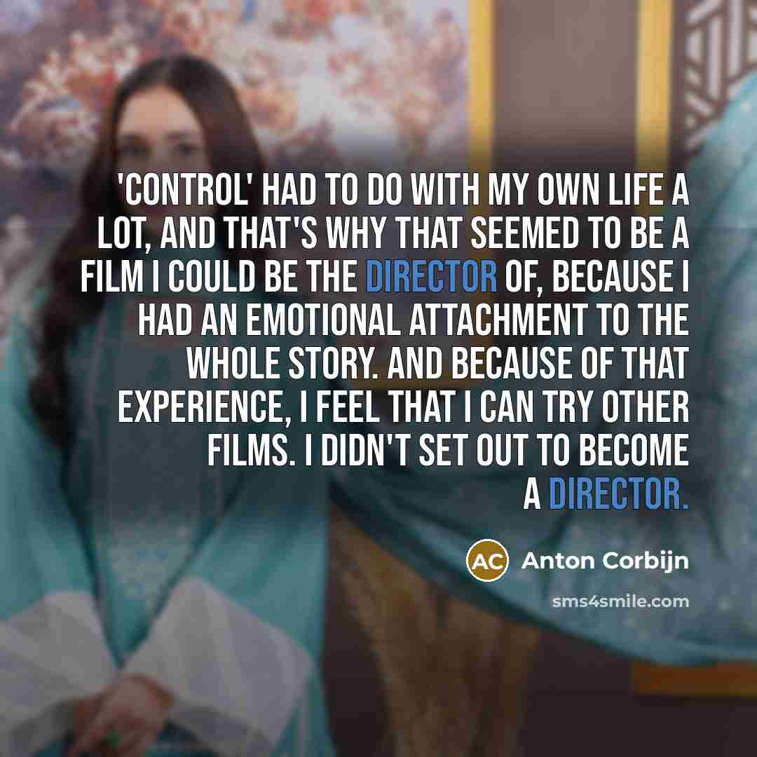 “'Control' had to do with my own life a lot, and that's why that seemed to be a film I could be the director of, because I had an emotional attachment to the whole story. And because of that experience, I feel that I can try other films. I didn't set out to become a director.” quote by Anton Corbijn