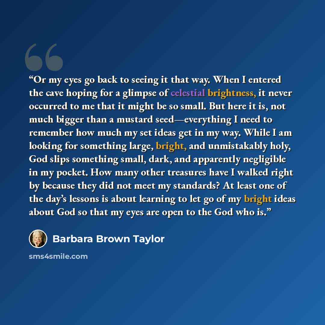 “Or my eyes go back to seeing it that way. When I entered the cave hoping for a glimpse of celestial brightness, it never occurred to me that it might be so small. But here it is, not much bigger than a mustard seed—everything I need to remember how much my set ideas get in my way. While I am…” quote by Barbara Brown Taylor